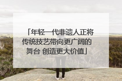 年轻一代非遗人正将传统技艺带向更广阔的舞台 创造更大价值