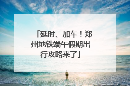 延时、加车！郑州地铁端午假期出行攻略来了