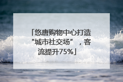 悠唐购物中心打造“城市社交场”，客流提升75%
