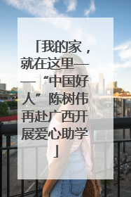 我的家，就在这里——“中国好人”陈树伟再赴广西开展爱心助学