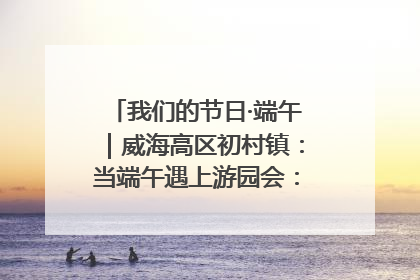 我们的节日·端午｜威海高区初村镇：当端午遇上游园会：来一场“粽”享欢乐的趣味冒险！