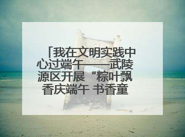 我在文明实践中心过端午——武陵源区开展“粽叶飘香庆端午 书香童趣迎六一”活动