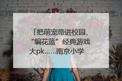 把萌宠带进校园、“编花篮”经典游戏大pk……南京小学花式“庆六一”