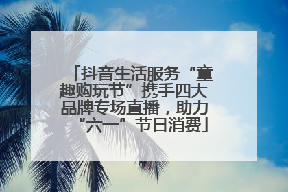 抖音生活服务“童趣购玩节”携手四大品牌专场直播，助力“六一”节日消费