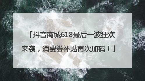 抖音商城618最后一波狂欢来袭，消费券补贴再次加码！