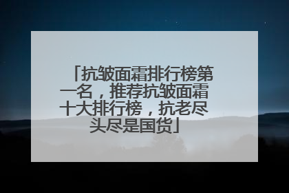 抗皱面霜排行榜第一名，推荐抗皱面霜十大排行榜，抗老尽头尽是国货
