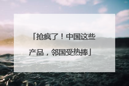 抢疯了！中国这些产品，邻国受热捧