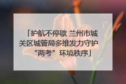 护航不停歇 兰州市城关区城管局多维发力守护“两考”环境秩序