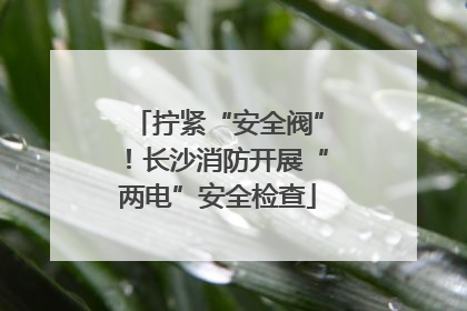 拧紧“安全阀”！长沙消防开展“两电”安全检查