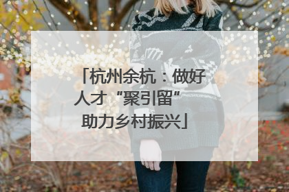杭州余杭：做好人才“聚引留” 助力乡村振兴