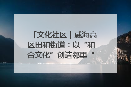 文化社区｜威海高区田和街道：以“和合文化”创造邻里“和合之美”