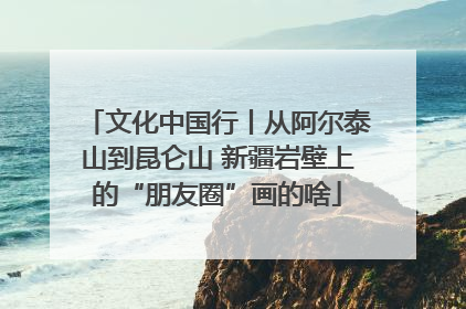 文化中国行丨从阿尔泰山到昆仑山 新疆岩壁上的“朋友圈”画的啥