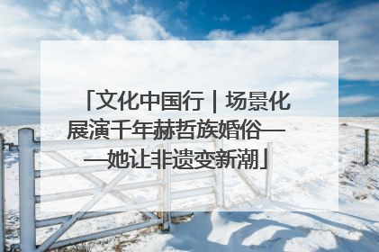 文化中国行｜场景化展演千年赫哲族婚俗——她让非遗变新潮