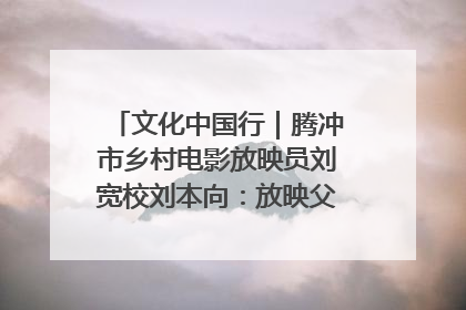 文化中国行｜腾冲市乡村电影放映员刘宽校刘本向：放映父子兵 接力光影梦