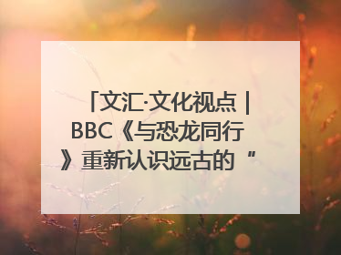 文汇·文化视点｜BBC《与恐龙同行》重新认识远古的“地球房客”