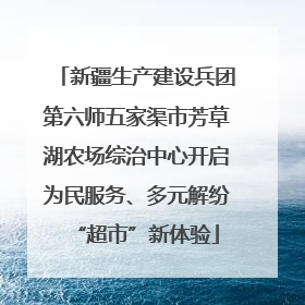 新疆生产建设兵团第六师五家渠市芳草湖农场综治中心开启为民服务、多元解纷“超市”新体验