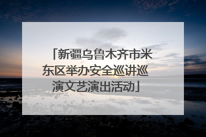 新疆乌鲁木齐市米东区举办安全巡讲巡演文艺演出活动
