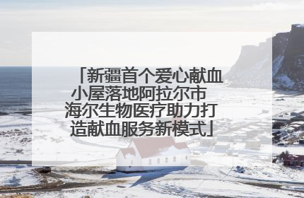 新疆首个爱心献血小屋落地阿拉尔市 海尔生物医疗助力打造献血服务新模式