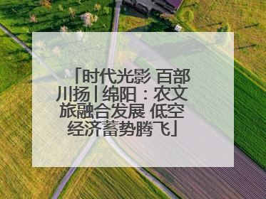 时代光影 百部川扬│绵阳：农文旅融合发展 低空经济蓄势腾飞