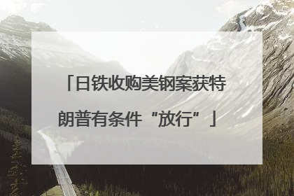 日铁收购美钢案获特朗普有条件“放行”