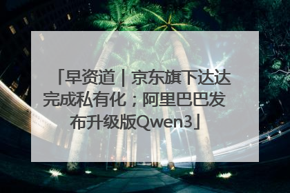 早资道｜京东旗下达达完成私有化；阿里巴巴发布升级版Qwen3
