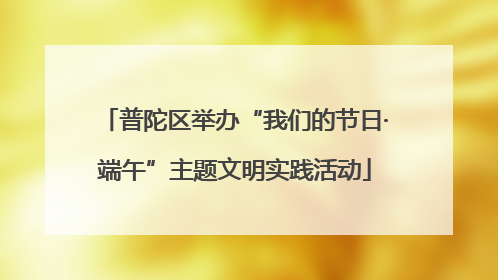 普陀区举办“我们的节日·端午”主题文明实践活动
