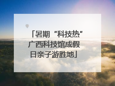 暑期“科技热” 广西科技馆成假日亲子游胜地