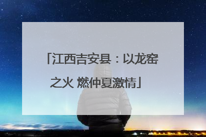江西吉安县：以龙窑之火 燃仲夏激情
