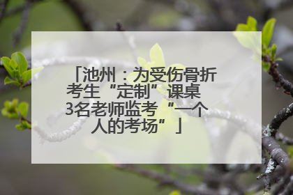 池州：为受伤骨折考生“定制”课桌 3名老师监考“一个人的考场”