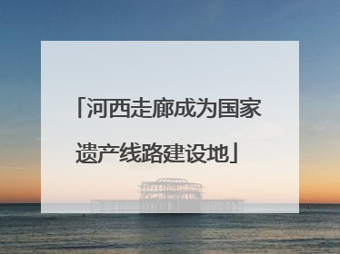 河西走廊成为国家遗产线路建设地