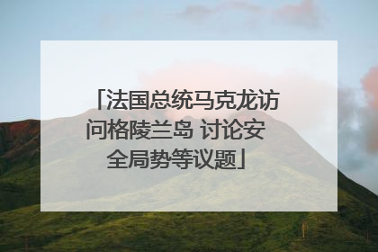 法国总统马克龙访问格陵兰岛 讨论安全局势等议题