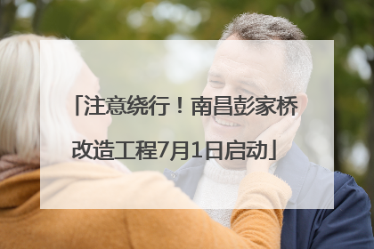 注意绕行！南昌彭家桥改造工程7月1日启动