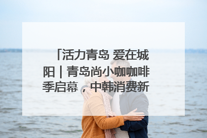 活力青岛 爱在城阳｜青岛尚小咖咖啡季启幕，中韩消费新场景点燃夏日热情