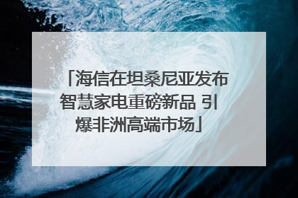 海信在坦桑尼亚发布智慧家电重磅新品 引爆非洲高端市场