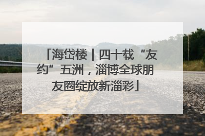 海岱楼｜四十载“友约”五洲，淄博全球朋友圈绽放新淄彩
