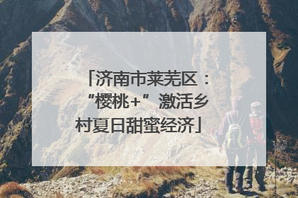 济南市莱芜区：“樱桃+”激活乡村夏日甜蜜经济