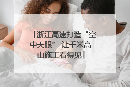 浙江高速打造“空中天眼” 让千米高山施工看得见