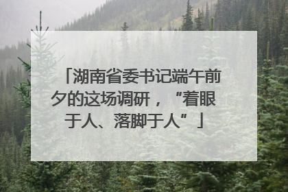 湖南省委书记端午前夕的这场调研，“着眼于人、落脚于人”