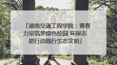 湖南交通工程学院：青春力量筑梦绿色校园 环保志愿行动践行生态文明