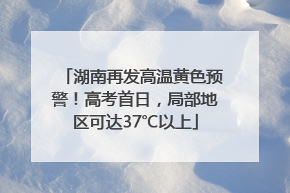 湖南再发高温黄色预警！高考首日，局部地区可达37℃以上