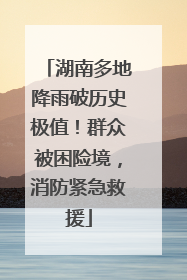 湖南多地降雨破历史极值！群众被困险境，消防紧急救援
