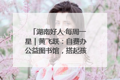 湖南好人·每周一星｜黄飞跃：自费办公益图书馆，搭起孩子们的文学梦