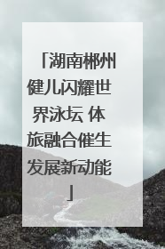 湖南郴州健儿闪耀世界泳坛 体旅融合催生发展新动能