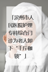 滨州市人民医院护理专科综合门诊为老人卸下“千斤枷锁”