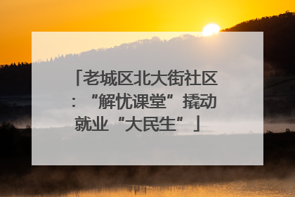 老城区北大街社区：“解忧课堂”撬动就业“大民生”