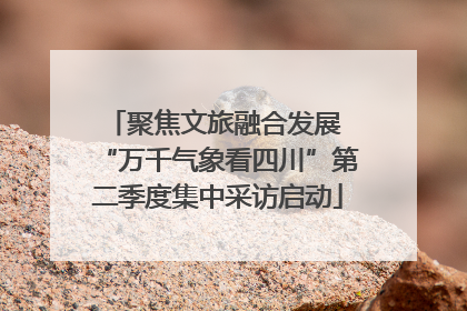 聚焦文旅融合发展 “万千气象看四川”第二季度集中采访启动