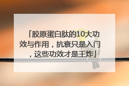 胶原蛋白肽的10大功效与作用，抗衰只是入门，这些功效才是王炸