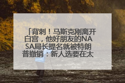 背刺！马斯克刚离开白宫，他好朋友的NASA局长提名就被特朗普撤销：新人选要在太空实现“美国优先”