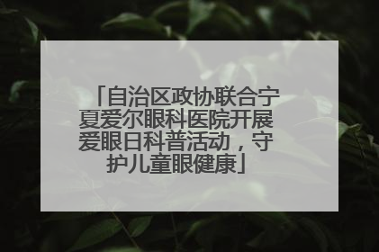 自治区政协联合宁夏爱尔眼科医院开展爱眼日科普活动，守护儿童眼健康