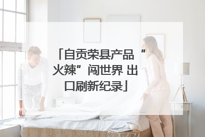 自贡荣县产品“火辣”闯世界 出口刷新纪录